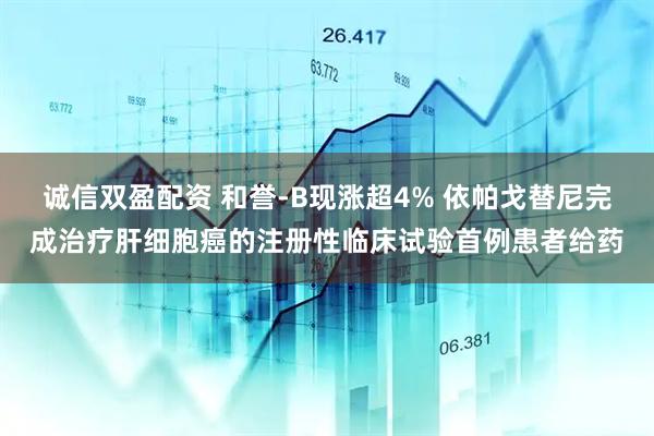 诚信双盈配资 和誉-B现涨超4% 依帕戈替尼完成治疗肝细胞癌的注册性临床试验首例患者给药