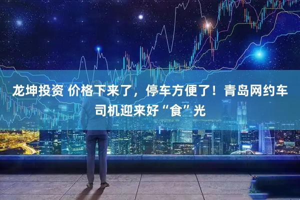 龙坤投资 价格下来了，停车方便了！青岛网约车司机迎来好“食”光