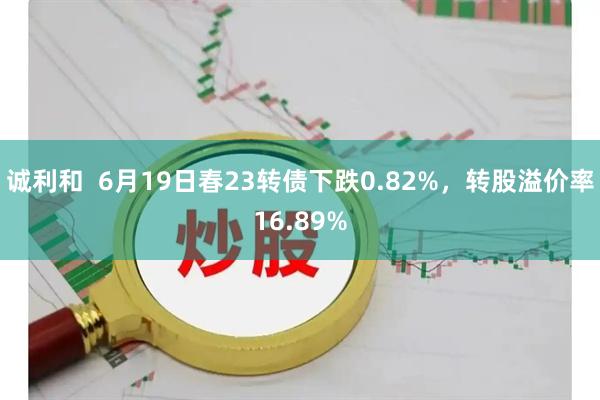 诚利和  6月19日春23转债下跌0.82%，转股溢价率16.89%