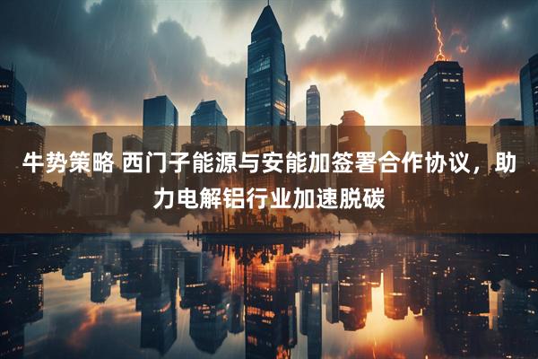 牛势策略 西门子能源与安能加签署合作协议，助力电解铝行业加速脱碳