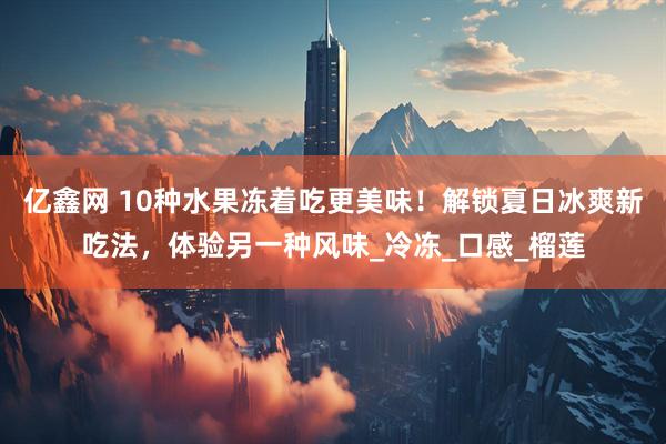 亿鑫网 10种水果冻着吃更美味！解锁夏日冰爽新吃法，体验另一种风味_冷冻_口感_榴莲