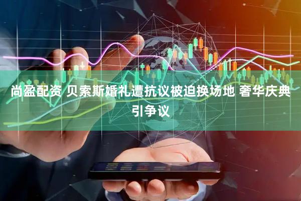 尚盈配资 贝索斯婚礼遭抗议被迫换场地 奢华庆典引争议