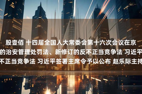 股壹佰 十四届全国人大常委会第十六次会议在京闭幕 表决通过新修订的治安管理处罚法、新修订的反不正当竞争法 习近平签署主席令予以公布 赵乐际主持会议