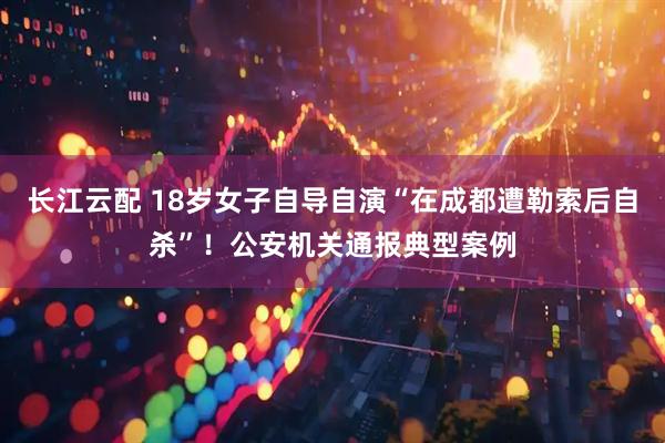 长江云配 18岁女子自导自演“在成都遭勒索后自杀”！公安机关通报典型案例