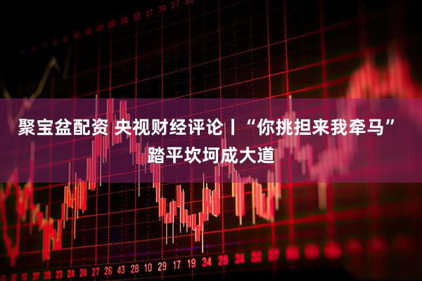 聚宝盆配资 央视财经评论丨“你挑担来我牵马” 踏平坎坷成大道