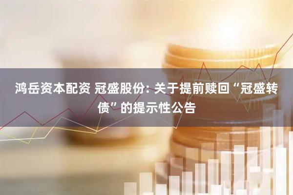 鸿岳资本配资 冠盛股份: 关于提前赎回“冠盛转债”的提示性公告