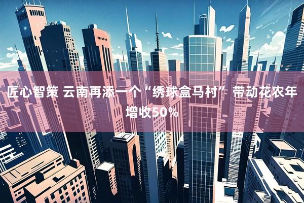 匠心智策 云南再添一个“绣球盒马村” 带动花农年增收50%