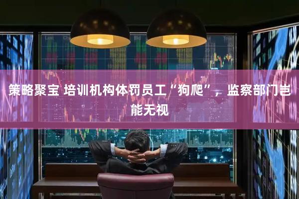 策略聚宝 培训机构体罚员工“狗爬”，监察部门岂能无视