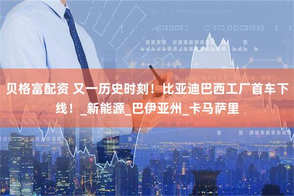 贝格富配资 又一历史时刻！比亚迪巴西工厂首车下线！_新能源_巴伊亚州_卡马萨里