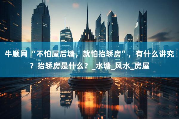 牛顺网 “不怕屋后塘，就怕抬轿房”，有什么讲究？抬轿房是什么？_水塘_风水_房屋
