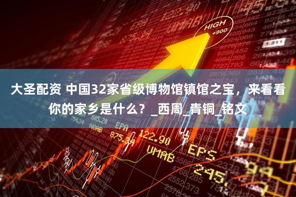 大圣配资 中国32家省级博物馆镇馆之宝，来看看你的家乡是什么？_西周_青铜_铭文