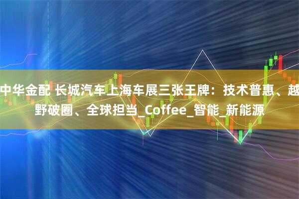 中华金配 长城汽车上海车展三张王牌：技术普惠、越野破圈、全球担当_Coffee_智能_新能源