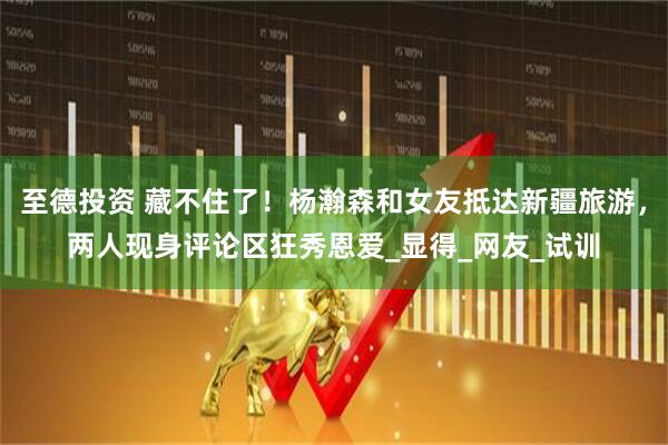 至德投资 藏不住了！杨瀚森和女友抵达新疆旅游，两人现身评论区狂秀恩爱_显得_网友_试训