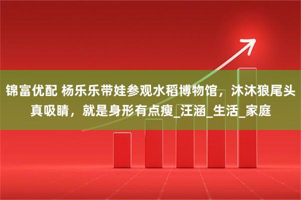 锦富优配 杨乐乐带娃参观水稻博物馆，沐沐狼尾头真吸睛，就是身形有点瘦_汪涵_生活_家庭
