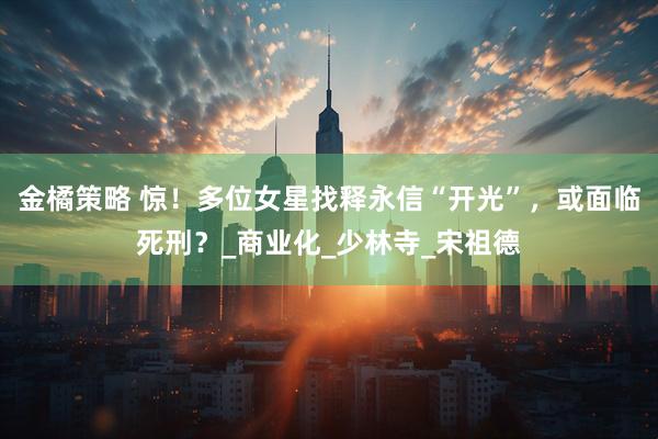 金橘策略 惊！多位女星找释永信“开光”，或面临死刑？_商业化_少林寺_宋祖德