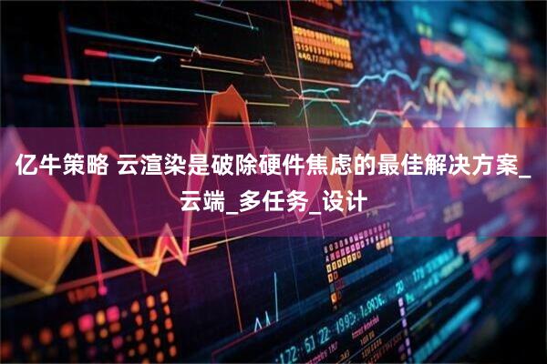 亿牛策略 云渲染是破除硬件焦虑的最佳解决方案_云端_多任务_设计
