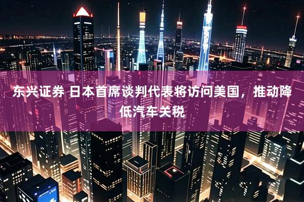 东兴证券 日本首席谈判代表将访问美国，推动降低汽车关税