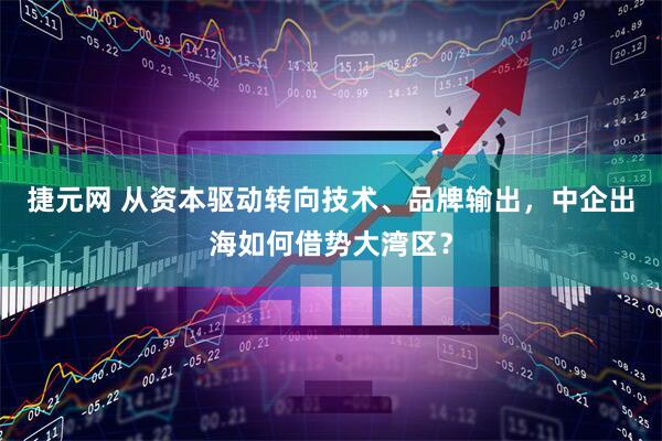 捷元网 从资本驱动转向技术、品牌输出，中企出海如何借势大湾区？