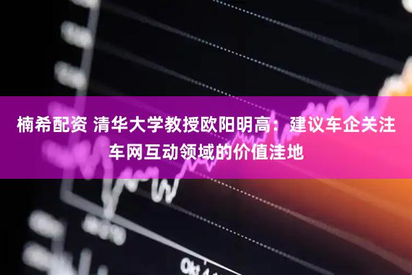 楠希配资 清华大学教授欧阳明高：建议车企关注车网互动领域的价值洼地