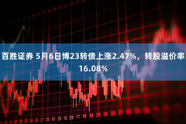 百胜证券 5月6日博23转债上涨2.47%，转股溢价率16.08%