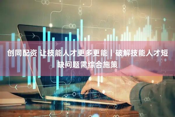 创同配资 让技能人才更多更能丨破解技能人才短缺问题需综合施策