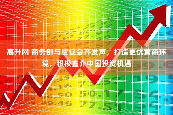 高升网 商务部与贸促会齐发声，打造更优营商环境，积极宣介中国投资机遇