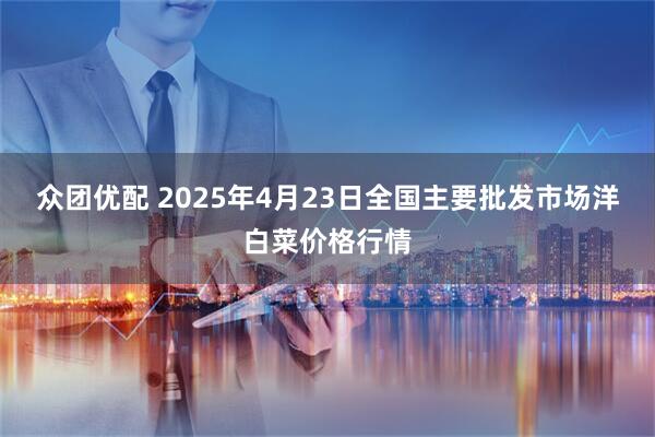 众团优配 2025年4月23日全国主要批发市场洋白菜价格行情