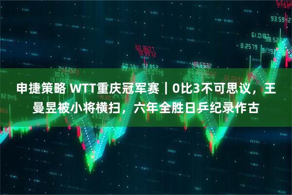 申捷策略 WTT重庆冠军赛｜0比3不可思议，王曼昱被小将横扫，六年全胜日乒纪录作古