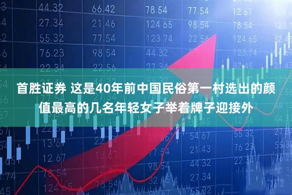 首胜证券 这是40年前中国民俗第一村选出的颜值最高的几名年轻女子举着牌子迎接外